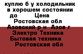 куплю б.у.холодильник в хорошем состоянии до 6000 › Цена ­ 6 000 - Ростовская обл., Азовский р-н, Азов г. Электро-Техника » Бытовая техника   . Ростовская обл.